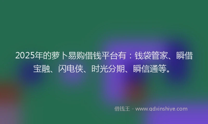 2025年的萝卜易购借钱平台有：钱袋管家、瞬借宝融、闪电侠、时光分期、瞬信通等。