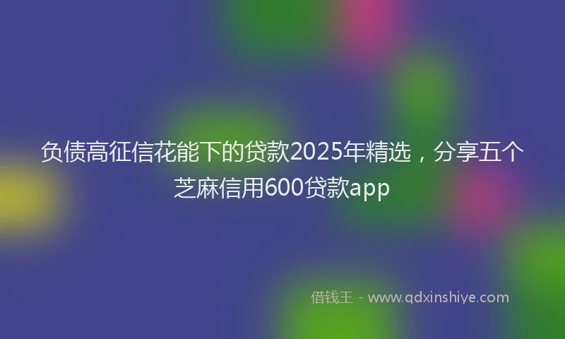 负债高征信花能下的贷款2025年精选，分享五个芝麻信用600贷款app