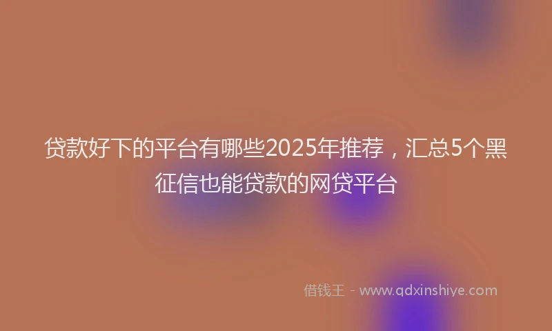 贷款好下的平台有哪些2025年推荐，汇总5个黑征信也能贷款的网贷平台