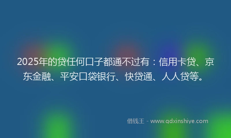 2025年的贷任何口子都通不过有：信用卡贷、京东金融、平安口袋银行、快贷通、人人贷等。