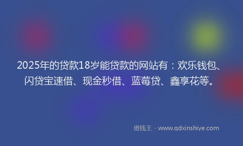 2025年的贷款18岁能贷款的网站有：欢乐钱包、闪贷宝速借、现金秒借、蓝莓贷、鑫享花等。