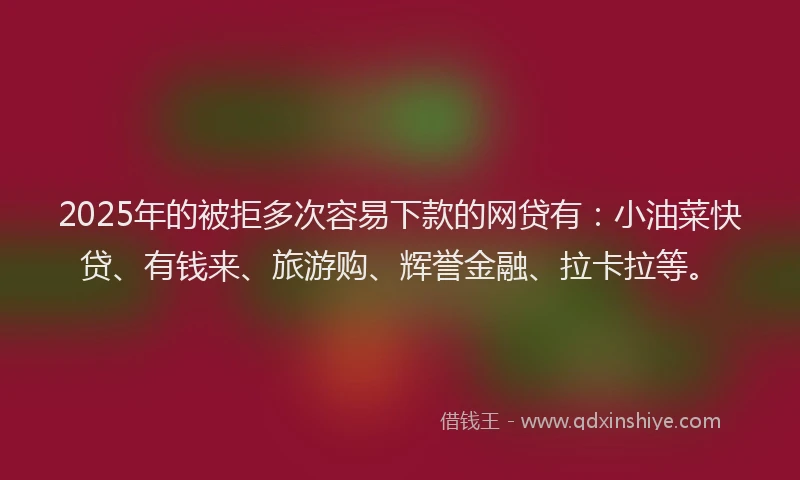 2025年的被拒多次容易下款的网贷有：小油菜快贷、有钱来、旅游购、辉誉金融、拉卡拉等。