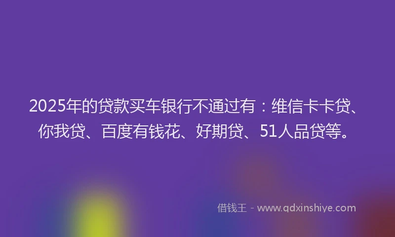 2025年的贷款买车银行不通过有：维信卡卡贷、你我贷、百度有钱花、好期贷、51人品贷等。