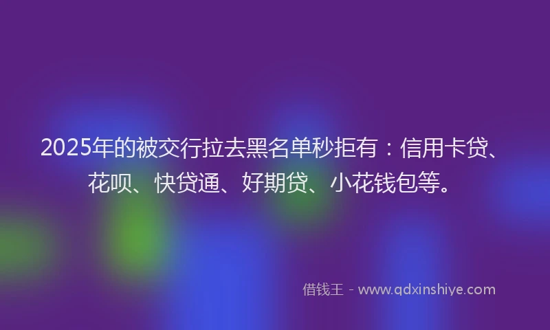 2025年的被交行拉去黑名单秒拒有：信用卡贷、花呗、快贷通、好期贷、小花钱包等。