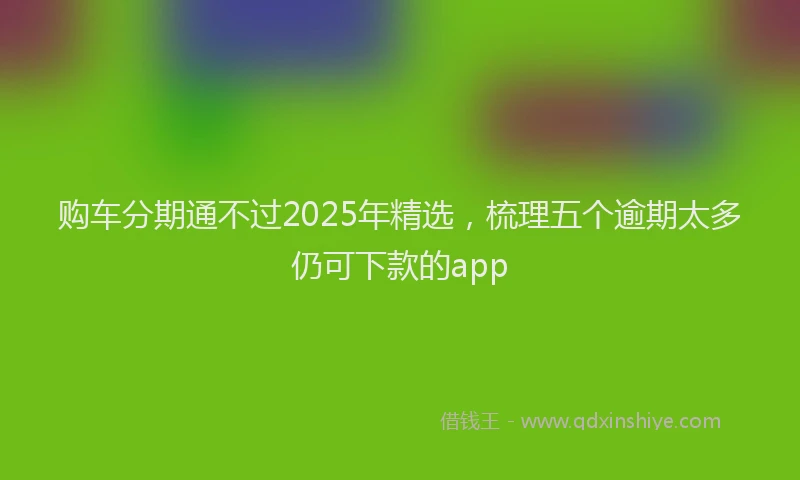 购车分期通不过2025年精选，梳理五个逾期太多仍可下款的app