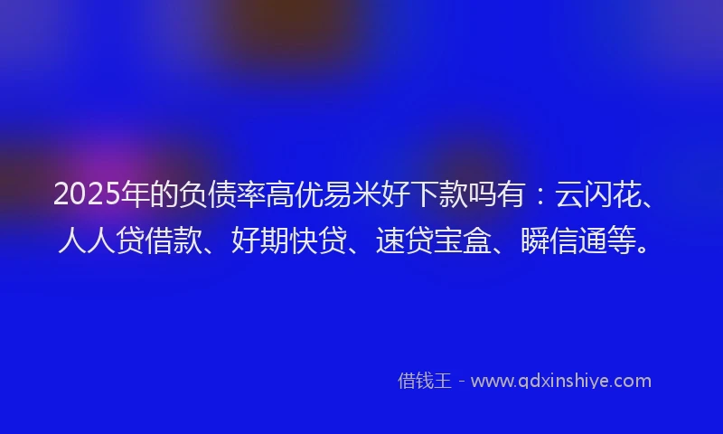 2025年的负债率高优易米好下款吗有：云闪花、人人贷借款、好期快贷、速贷宝盒、瞬信通等。