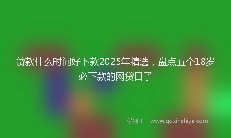 贷款什么时间好下款2025年精选，盘点五个18岁必下款的网贷口子