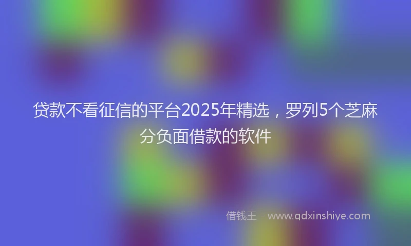 贷款不看征信的平台2025年精选，罗列5个芝麻分负面借款的软件