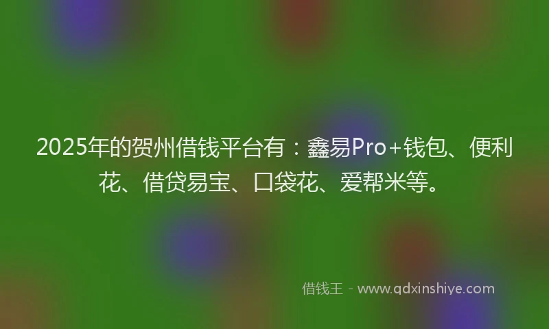 2025年的贺州借钱平台有：鑫易Pro+钱包、便利花、借贷易宝、口袋花、爱帮米等。