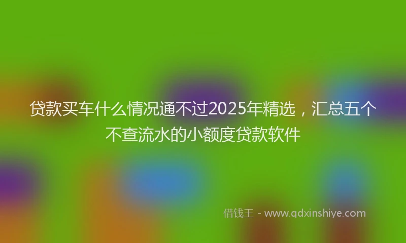 贷款买车什么情况通不过2025年精选，汇总五个不查流水的小额度贷款软件