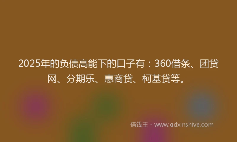 2025年的负债高能下的口子有：360借条、团贷网、分期乐、惠商贷、柯基贷等。