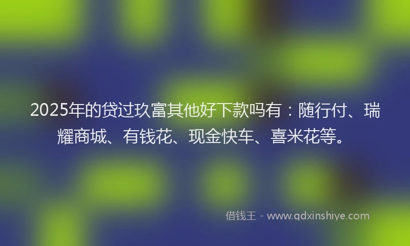 2025年的贷过玖富其他好下款吗有：随行付、瑞耀商城、有钱花、现金快车、喜米花等。