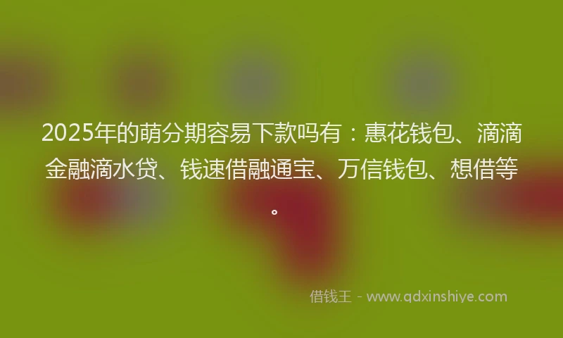 2025年的萌分期容易下款吗有：惠花钱包、滴滴金融滴水贷、钱速借融通宝、万信钱包、想借等。