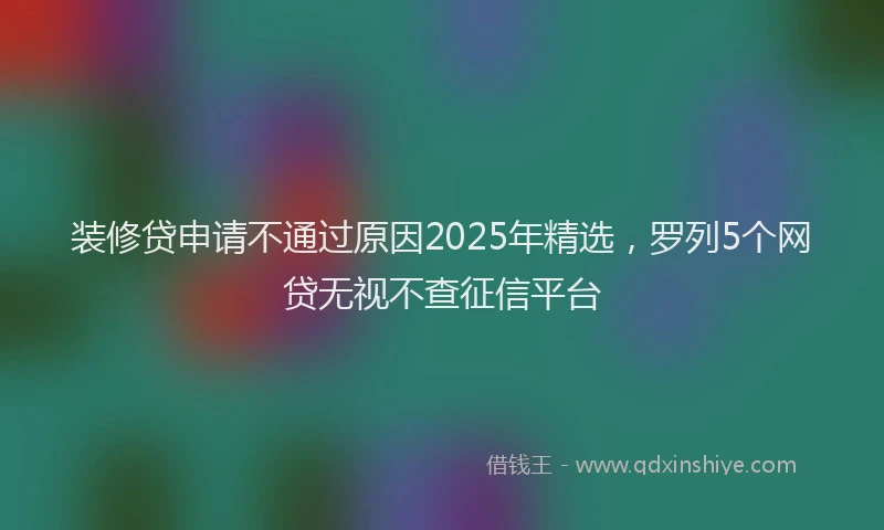装修贷申请不通过原因2025年精选，罗列5个网贷无视不查征信平台