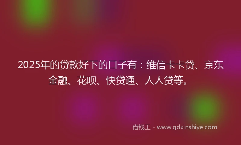 2025年的贷款好下的口子有：维信卡卡贷、京东金融、花呗、快贷通、人人贷等。