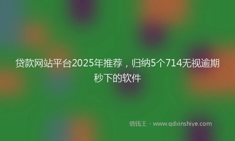 贷款网站平台2025年推荐，归纳5个714无视逾期秒下的软件