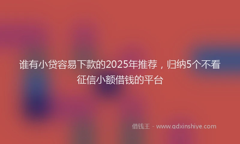 谁有小贷容易下款的2025年推荐，归纳5个不看征信小额借钱的平台
