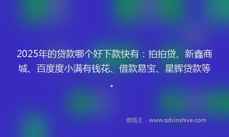 2025年的贷款哪个好下款快有：拍拍贷、新鑫商城、百度度小满有钱花、借款易宝、星辉贷款等。