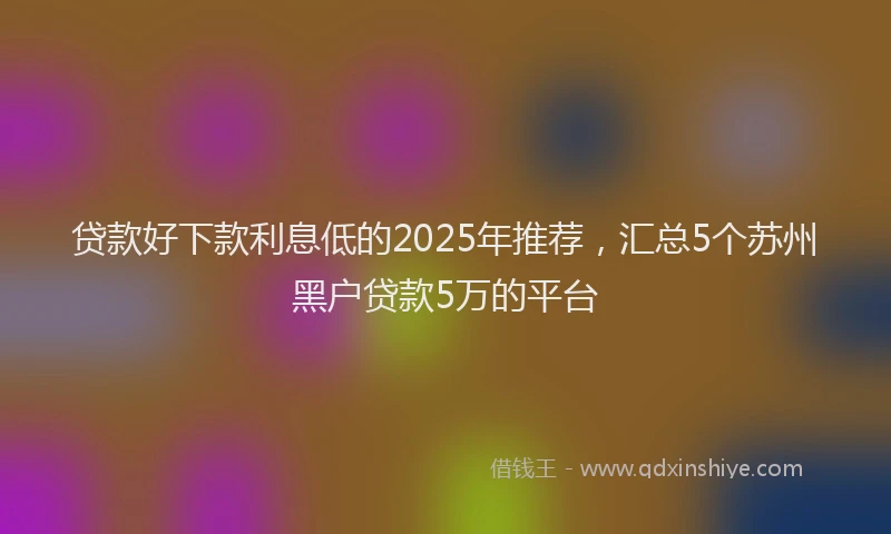 贷款好下款利息低的2025年推荐，汇总5个苏州黑户贷款5万的平台