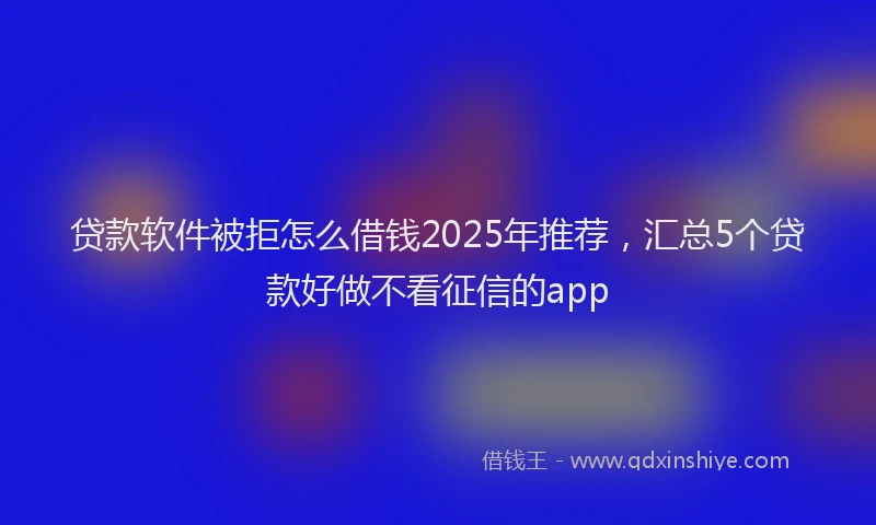 贷款软件被拒怎么借钱2025年推荐，汇总5个贷款好做不看征信的app