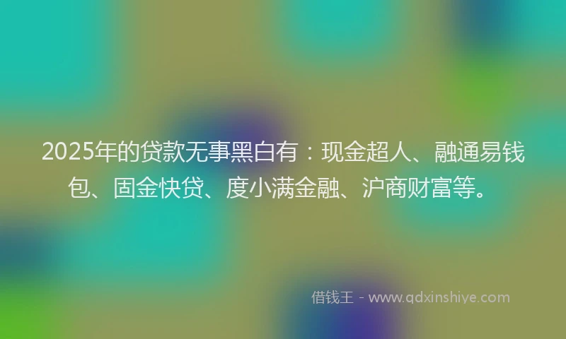 2025年的贷款无事黑白有：现金超人、融通易钱包、固金快贷、度小满金融、沪商财富等。