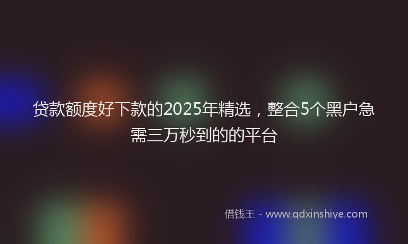 贷款额度好下款的2025年精选，整合5个黑户急需三万秒到的的平台