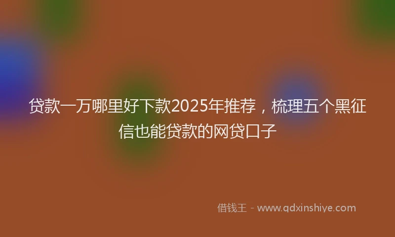 贷款一万哪里好下款2025年推荐，梳理五个黑征信也能贷款的网贷口子