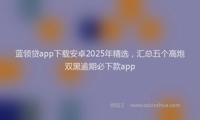 蓝领贷app下载安卓2025年精选，汇总五个高炮双黑逾期必下款app