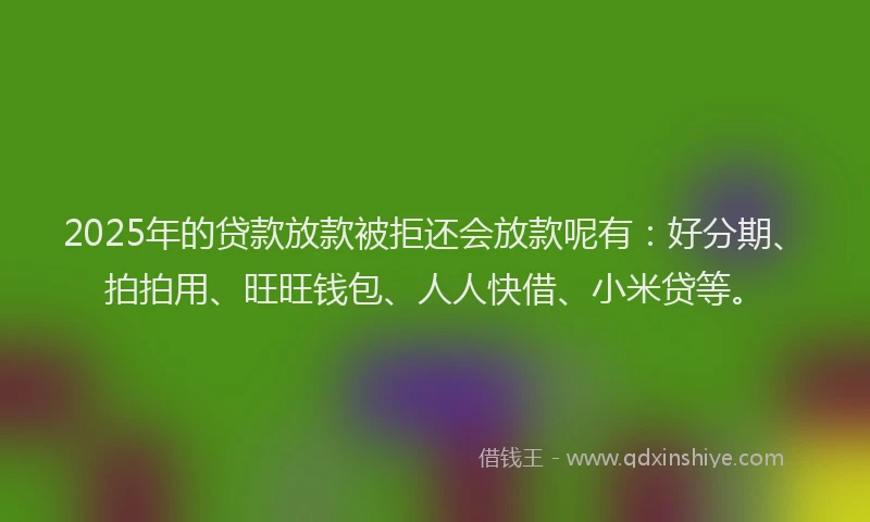 2025年的贷款放款被拒还会放款呢有：好分期、拍拍用、旺旺钱包、人人快借、小米贷等。