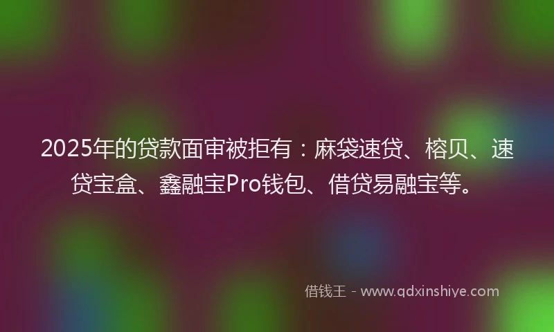 2025年的贷款面审被拒有：麻袋速贷、榕贝、速贷宝盒、鑫融宝Pro钱包、借贷易融宝等。