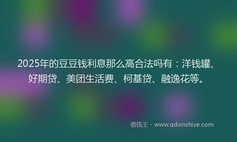 2025年的豆豆钱利息那么高合法吗有：洋钱罐、好期贷、美团生活费、柯基贷、融逸花等。