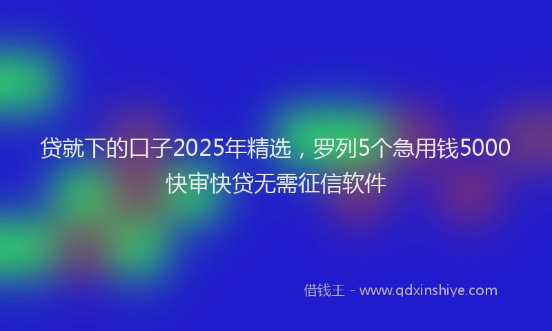 贷就下的口子2025年精选，罗列5个急用钱5000快审快贷无需征信软件