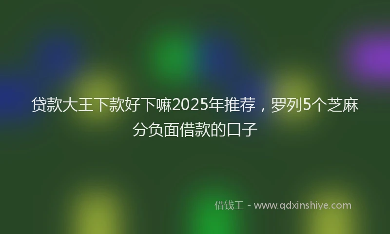 贷款大王下款好下嘛2025年推荐，罗列5个芝麻分负面借款的口子