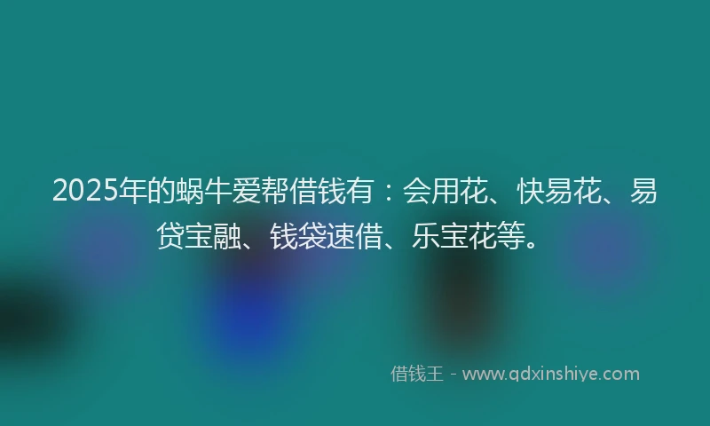 2025年的蜗牛爱帮借钱有：会用花、快易花、易贷宝融、钱袋速借、乐宝花等。
