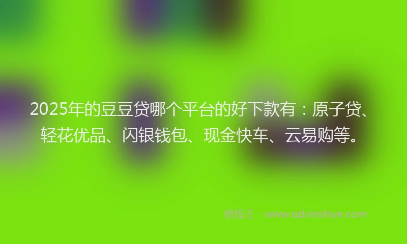 2025年的豆豆贷哪个平台的好下款有：原子贷、轻花优品、闪银钱包、现金快车、云易购等。