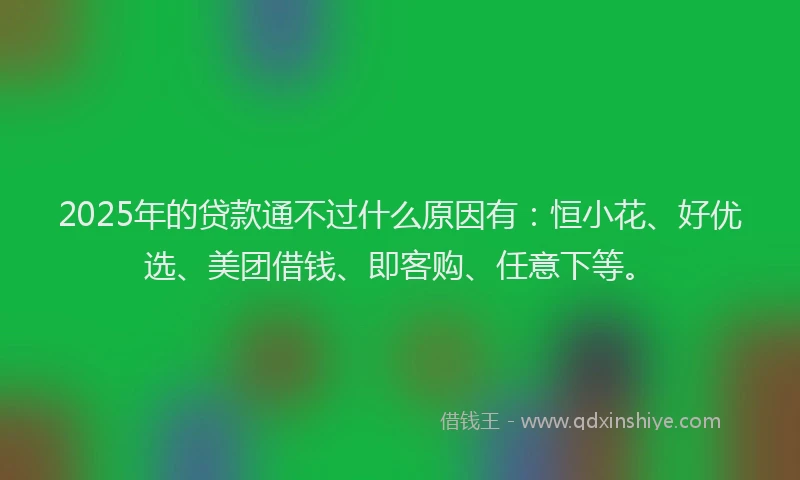 2025年的贷款通不过什么原因有：恒小花、好优选、美团借钱、即客购、任意下等。
