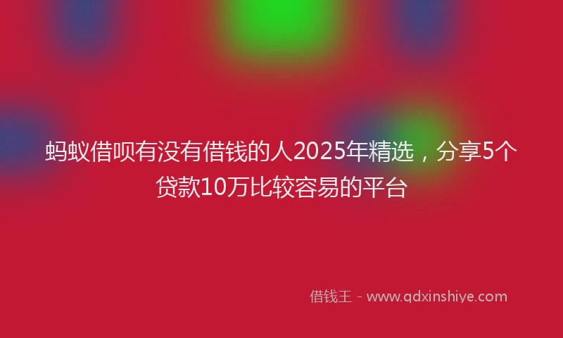 蚂蚁借呗有没有借钱的人2025年精选，分享5个贷款10万比较容易的平台