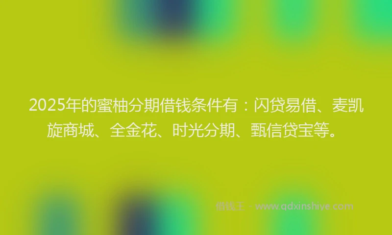 2025年的蜜柚分期借钱条件有：闪贷易借、麦凯旋商城、全金花、时光分期、甄信贷宝等。