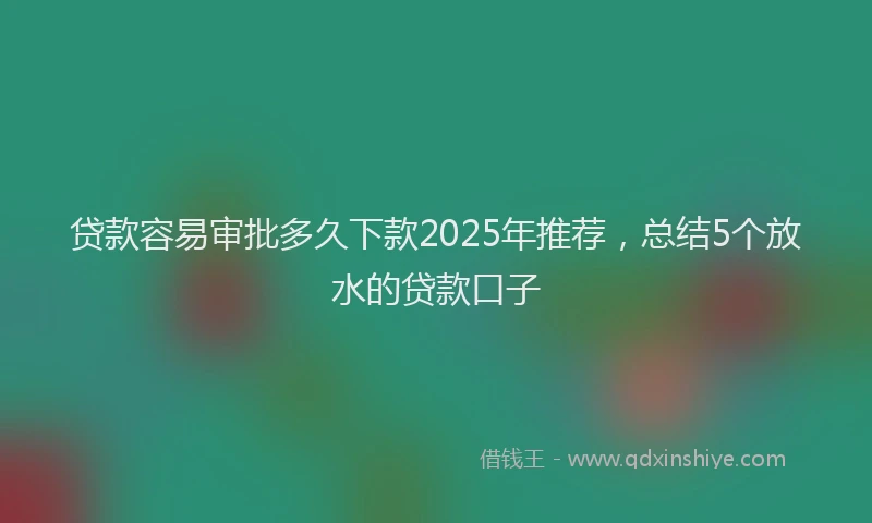 贷款容易审批多久下款2025年推荐，总结5个放水的贷款口子