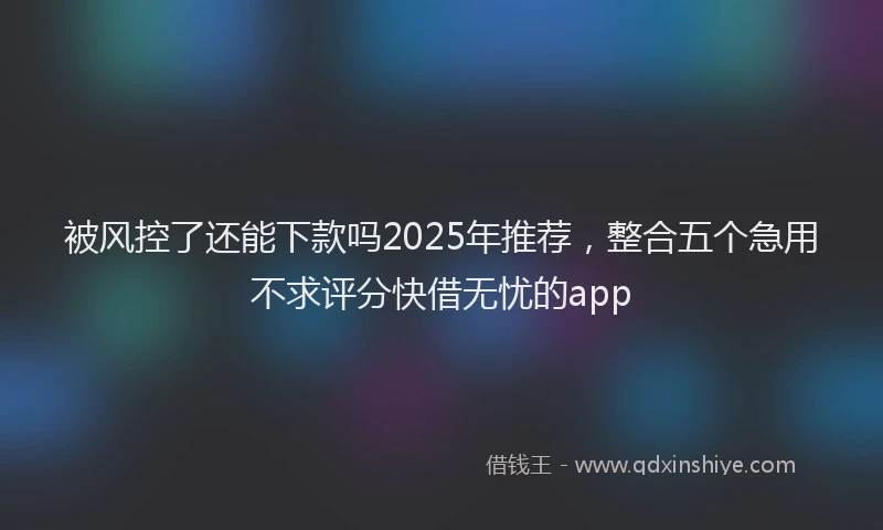 被风控了还能下款吗2025年推荐，整合五个急用不求评分快借无忧的app