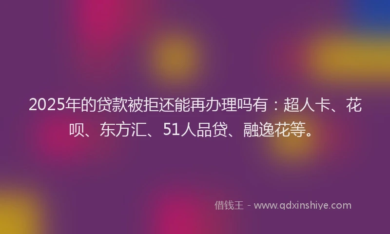 2025年的贷款被拒还能再办理吗有：超人卡、花呗、东方汇、51人品贷、融逸花等。