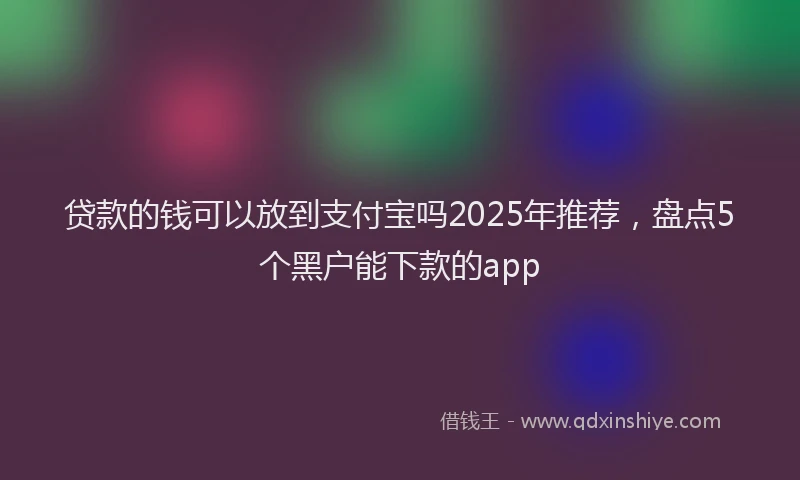 贷款的钱可以放到支付宝吗2025年推荐，盘点5个黑户能下款的app