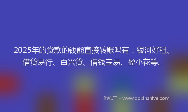2025年的贷款的钱能直接转账吗有：银河好租、借贷易行、百兴贷、借钱宝易、盈小花等。