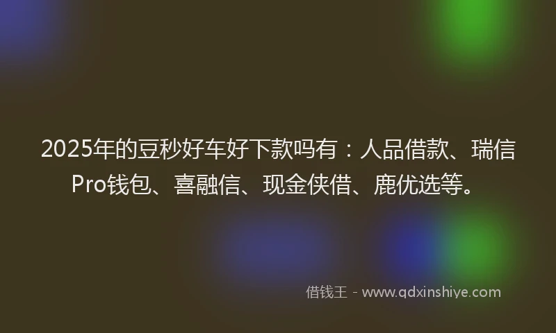 2025年的豆秒好车好下款吗有：人品借款、瑞信Pro钱包、喜融信、现金侠借、鹿优选等。