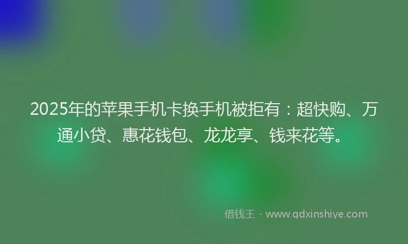 2025年的苹果手机卡换手机被拒有：超快购、万通小贷、惠花钱包、龙龙享、钱来花等。