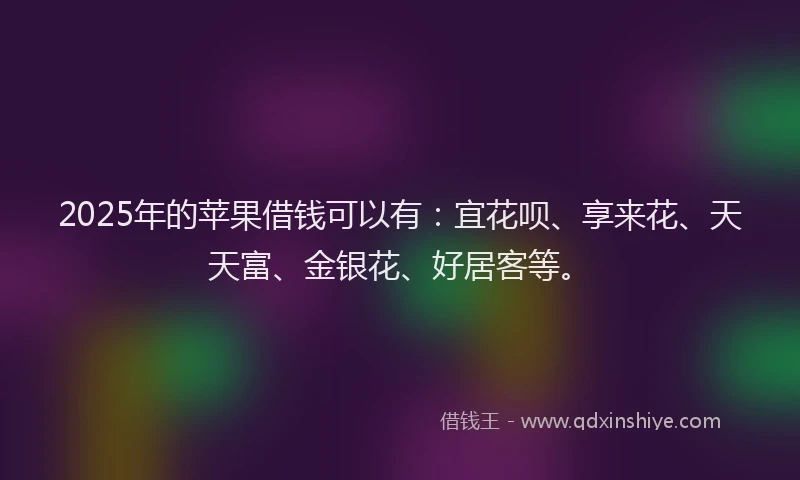 2025年的苹果借钱可以有：宜花呗、享来花、天天富、金银花、好居客等。
