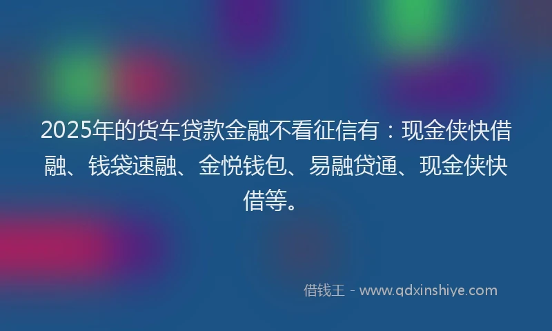 2025年的货车贷款金融不看征信有：现金侠快借融、钱袋速融、金悦钱包、易融贷通、现金侠快借等。
