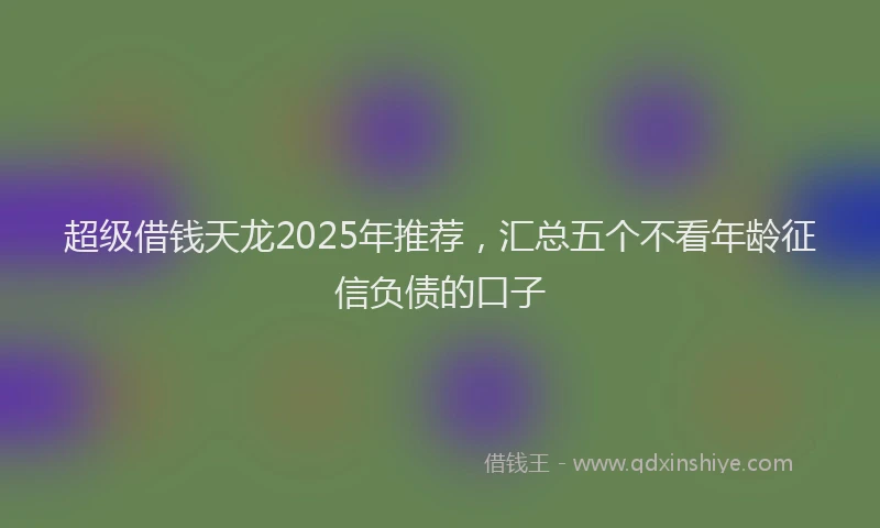 超级借钱天龙2025年推荐，汇总五个不看年龄征信负债的口子