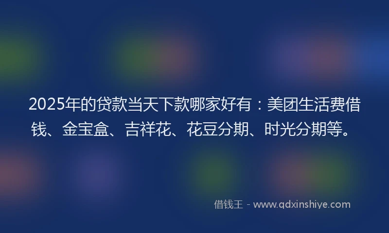 2025年的贷款当天下款哪家好有：美团生活费借钱、金宝盒、吉祥花、花豆分期、时光分期等。