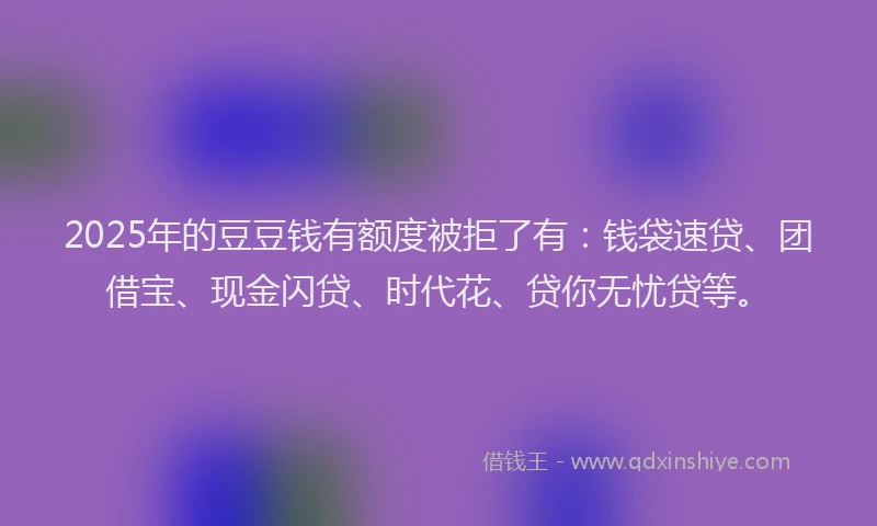 2025年的豆豆钱有额度被拒了有：钱袋速贷、团借宝、现金闪贷、时代花、贷你无忧贷等。